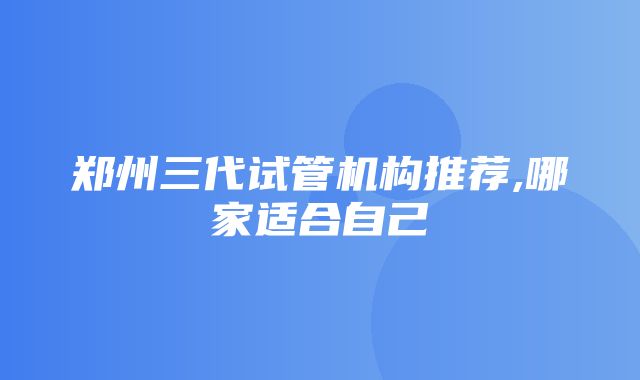 郑州三代试管机构推荐,哪家适合自己