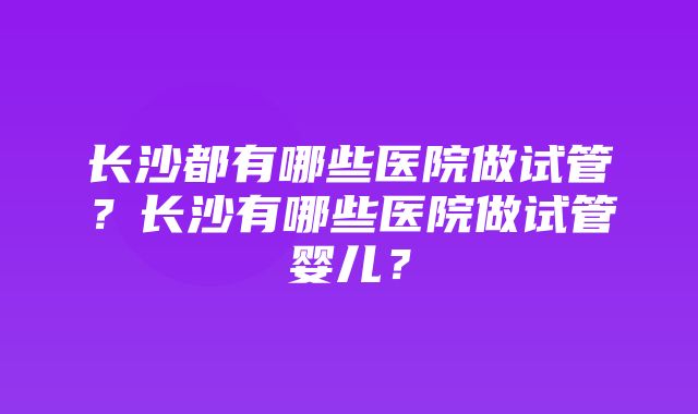 长沙都有哪些医院做试管？长沙有哪些医院做试管婴儿？