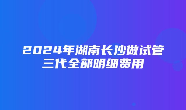 2024年湖南长沙做试管三代全部明细费用