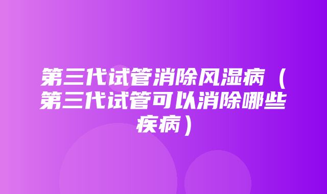 第三代试管消除风湿病（第三代试管可以消除哪些疾病）