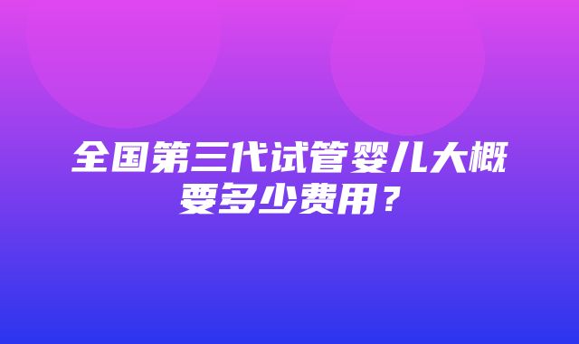 全国第三代试管婴儿大概要多少费用？