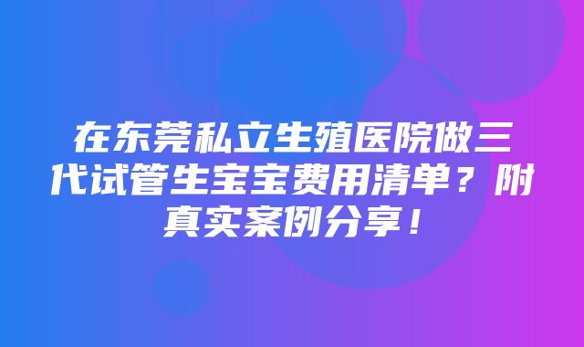 在东莞私立生殖医院做三代试管生宝宝费用清单？附真实案例分享！