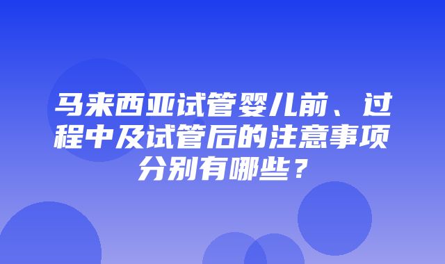 马来西亚试管婴儿前、过程中及试管后的注意事项分别有哪些？