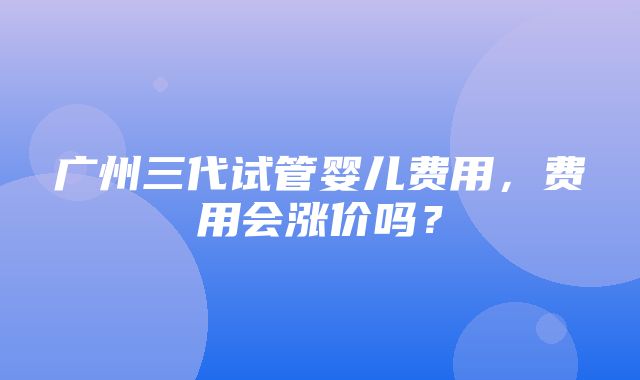 广州三代试管婴儿费用，费用会涨价吗？