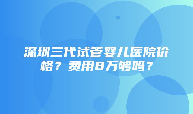 深圳三代试管婴儿医院价格？费用8万够吗？