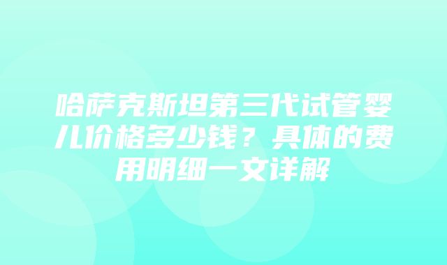 哈萨克斯坦第三代试管婴儿价格多少钱？具体的费用明细一文详解