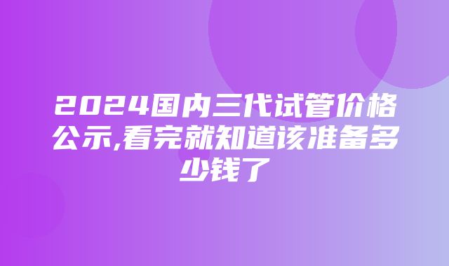 2024国内三代试管价格公示,看完就知道该准备多少钱了