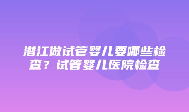 潜江做试管婴儿要哪些检查？试管婴儿医院检查