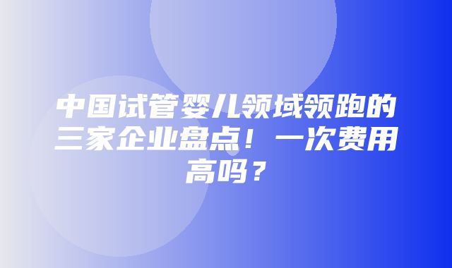 中国试管婴儿领域领跑的三家企业盘点！一次费用高吗？