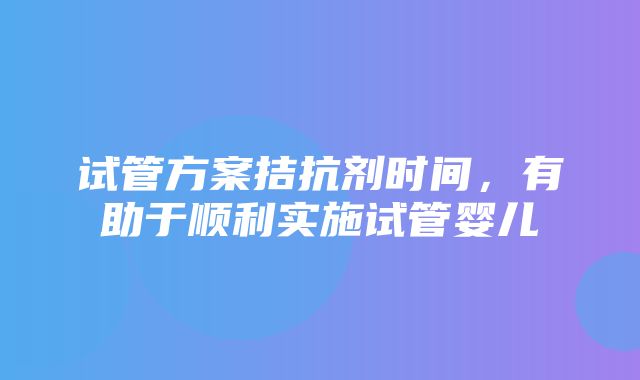 试管方案拮抗剂时间，有助于顺利实施试管婴儿