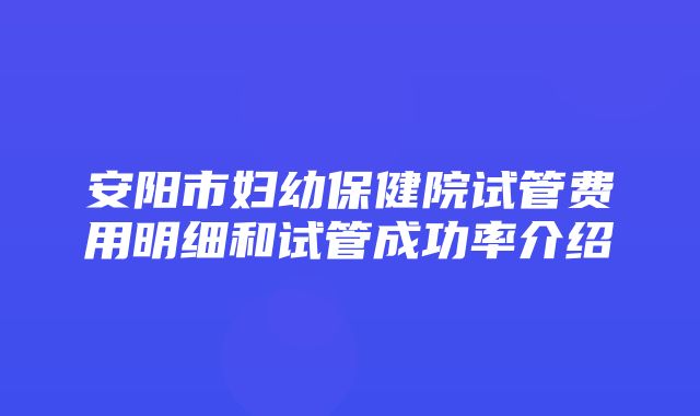 安阳市妇幼保健院试管费用明细和试管成功率介绍