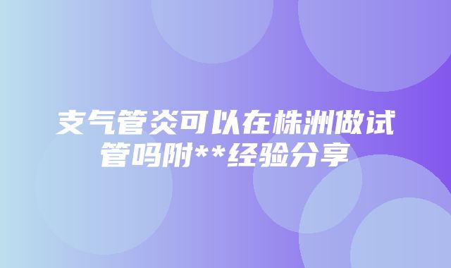 支气管炎可以在株洲做试管吗附**经验分享