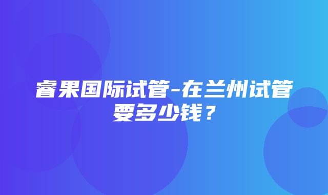 睿果国际试管-在兰州试管要多少钱？