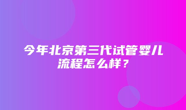 今年北京第三代试管婴儿流程怎么样？