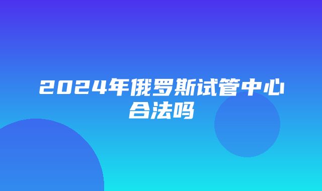 2024年俄罗斯试管中心合法吗