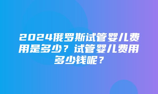 2024俄罗斯试管婴儿费用是多少？试管婴儿费用多少钱呢？