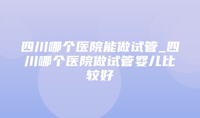 四川哪个医院能做试管_四川哪个医院做试管婴儿比较好