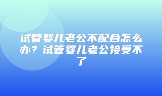 试管婴儿老公不配合怎么办？试管婴儿老公接受不了