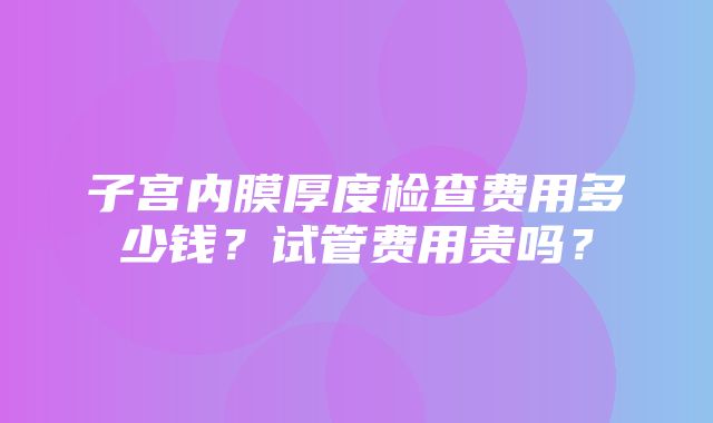 子宫内膜厚度检查费用多少钱？试管费用贵吗？