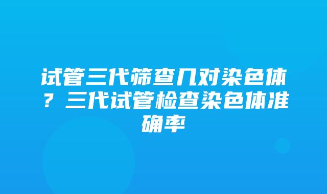 试管三代筛查几对染色体？三代试管检查染色体准确率