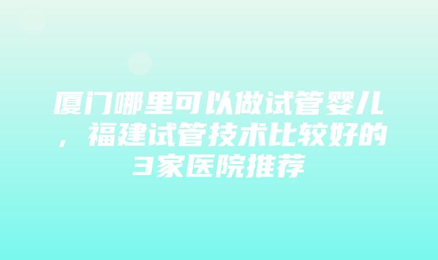 厦门哪里可以做试管婴儿，福建试管技术比较好的3家医院推荐