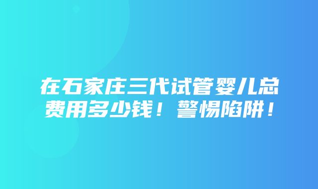 在石家庄三代试管婴儿总费用多少钱！警惕陷阱！