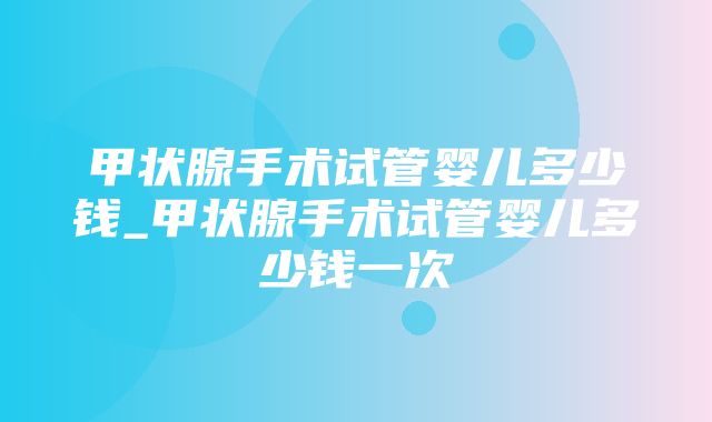 甲状腺手术试管婴儿多少钱_甲状腺手术试管婴儿多少钱一次