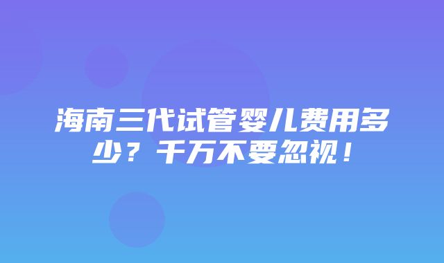 海南三代试管婴儿费用多少？千万不要忽视！