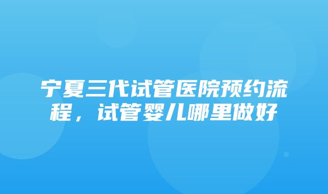 宁夏三代试管医院预约流程，试管婴儿哪里做好