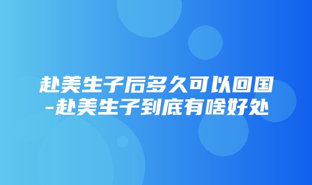 赴美生子后多久可以回国-赴美生子到底有啥好处