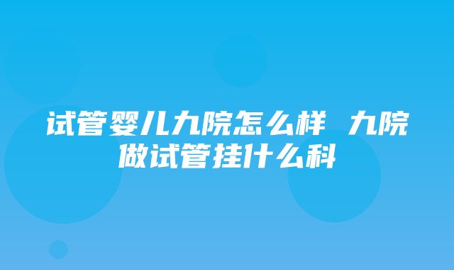 试管婴儿九院怎么样 九院做试管挂什么科