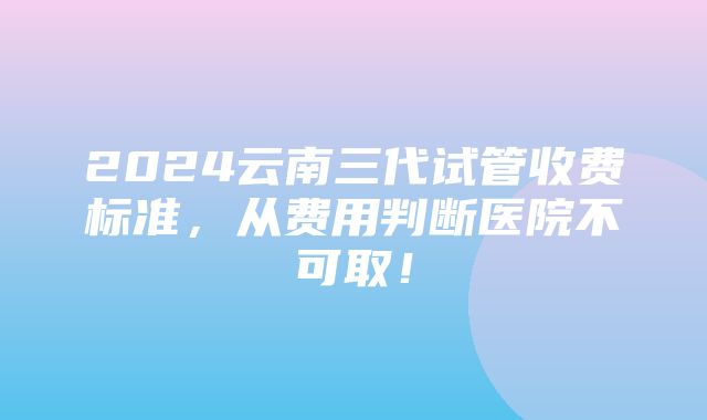 2024云南三代试管收费标准，从费用判断医院不可取！