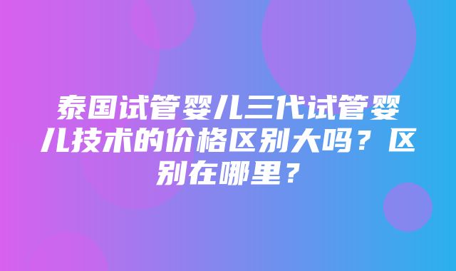 泰国试管婴儿三代试管婴儿技术的价格区别大吗？区别在哪里？