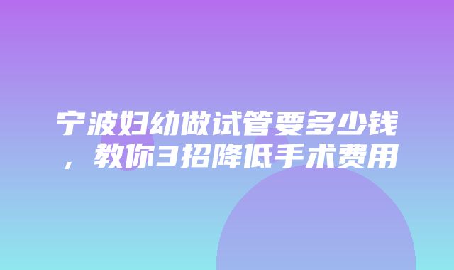 宁波妇幼做试管要多少钱，教你3招降低手术费用