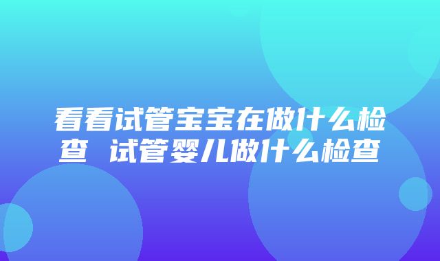 看看试管宝宝在做什么检查 试管婴儿做什么检查