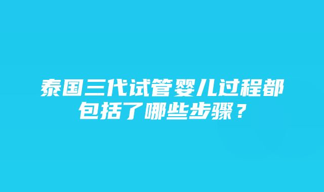 泰国三代试管婴儿过程都包括了哪些步骤？