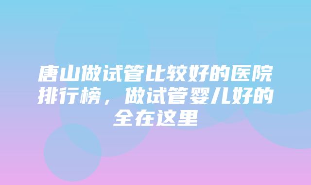 唐山做试管比较好的医院排行榜，做试管婴儿好的全在这里