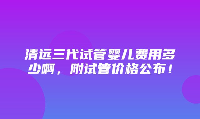 清远三代试管婴儿费用多少啊，附试管价格公布！