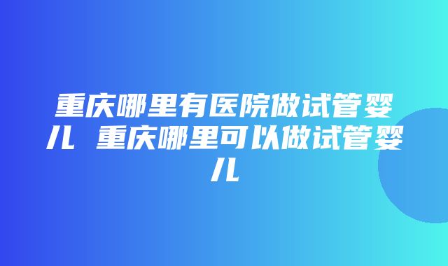 重庆哪里有医院做试管婴儿 重庆哪里可以做试管婴儿