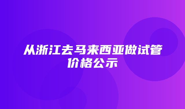 从浙江去马来西亚做试管价格公示