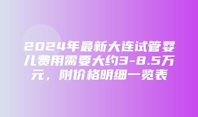 2024年最新大连试管婴儿费用需要大约3-8.5万元，附价格明细一览表