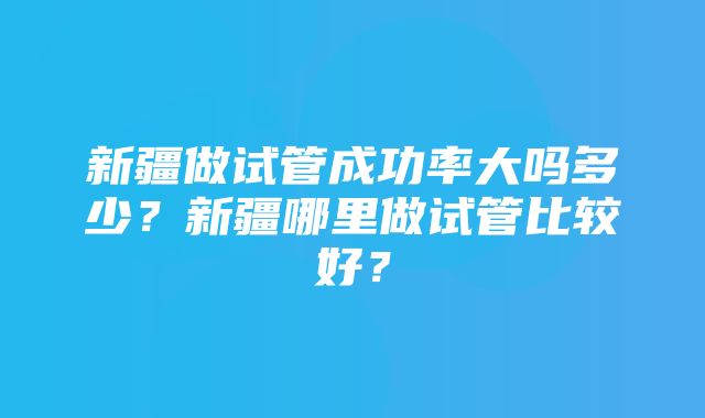 新疆做试管成功率大吗多少？新疆哪里做试管比较好？