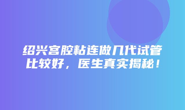 绍兴宫腔粘连做几代试管比较好，医生真实揭秘！