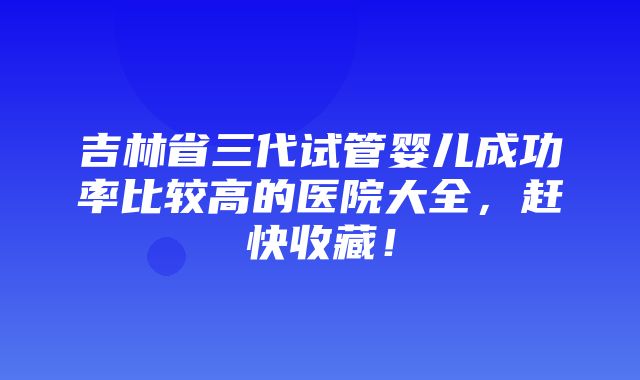 吉林省三代试管婴儿成功率比较高的医院大全，赶快收藏！