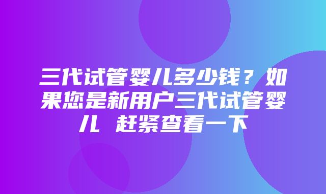 三代试管婴儿多少钱？如果您是新用户三代试管婴儿 赶紧查看一下