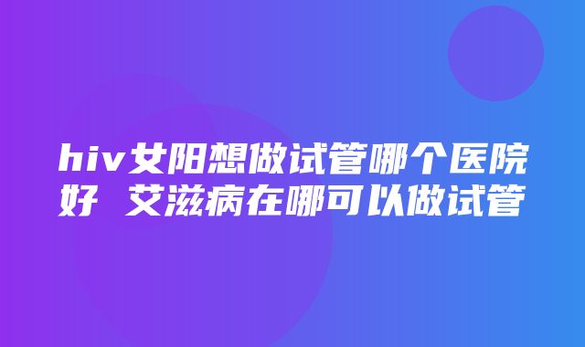 hiv女阳想做试管哪个医院好 艾滋病在哪可以做试管