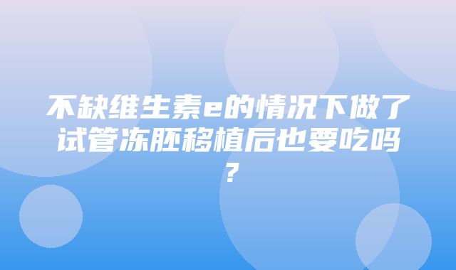 不缺维生素e的情况下做了试管冻胚移植后也要吃吗？