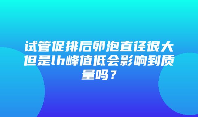 试管促排后卵泡直径很大但是lh峰值低会影响到质量吗？