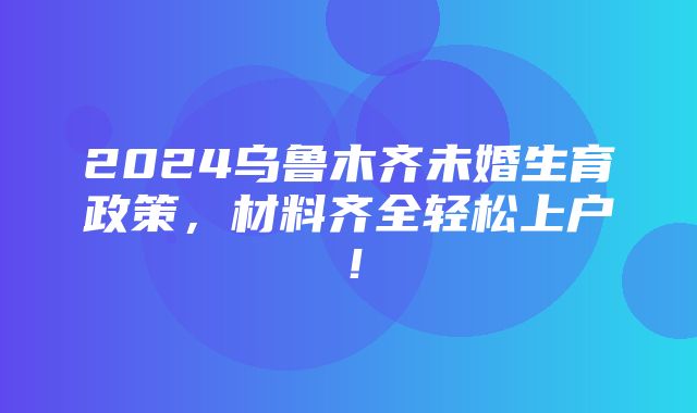 2024乌鲁木齐未婚生育政策，材料齐全轻松上户！