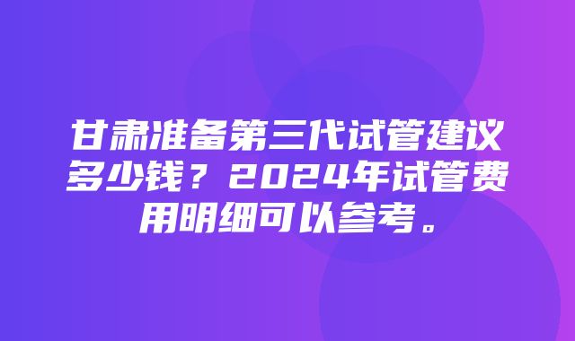 甘肃准备第三代试管建议多少钱？2024年试管费用明细可以参考。